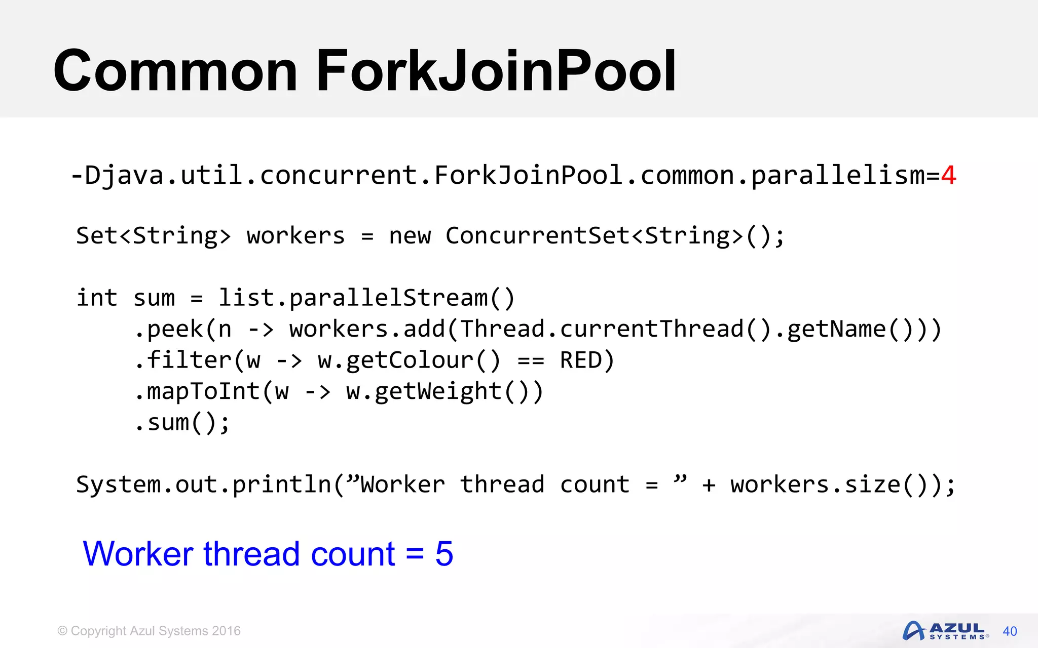© Copyright Azul Systems 2016 Common ForkJoinPool 40 Set<String> workers = new ConcurrentSet<String>(); int sum = list.parallelStream() .peek(n -> workers.add(Thread.currentThread().getName())) .filter(w -> w.getColour() == RED) .mapToInt(w -> w.getWeight()) .sum(); System.out.println(”Worker thread count = ” + workers.size()); -Djava.util.concurrent.ForkJoinPool.common.parallelism=4 Worker thread count = 5 