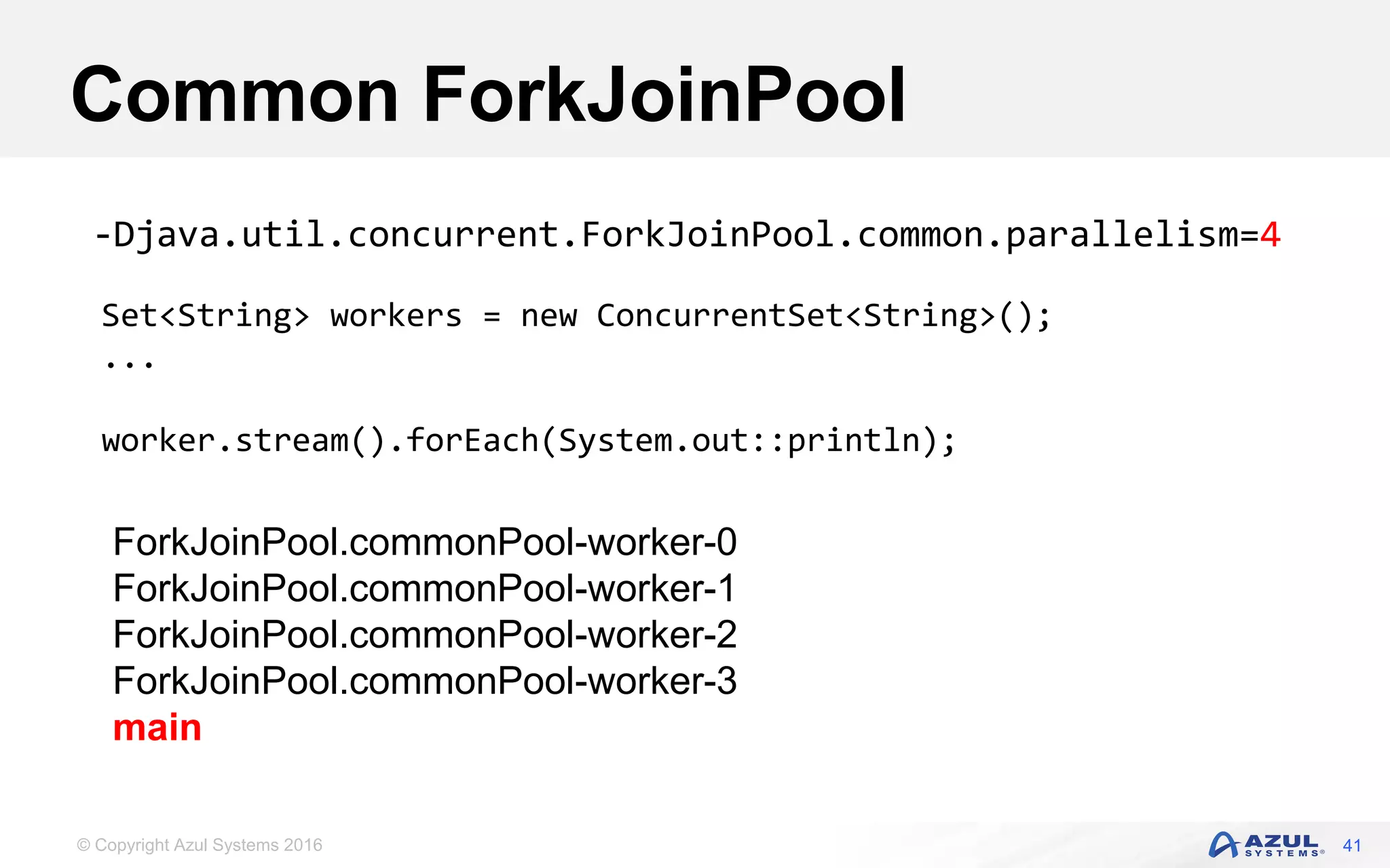 © Copyright Azul Systems 2016 Common ForkJoinPool 41 Set<String> workers = new ConcurrentSet<String>(); ... worker.stream().forEach(System.out::println); -Djava.util.concurrent.ForkJoinPool.common.parallelism=4 ForkJoinPool.commonPool-worker-0 ForkJoinPool.commonPool-worker-1 ForkJoinPool.commonPool-worker-2 ForkJoinPool.commonPool-worker-3 main 