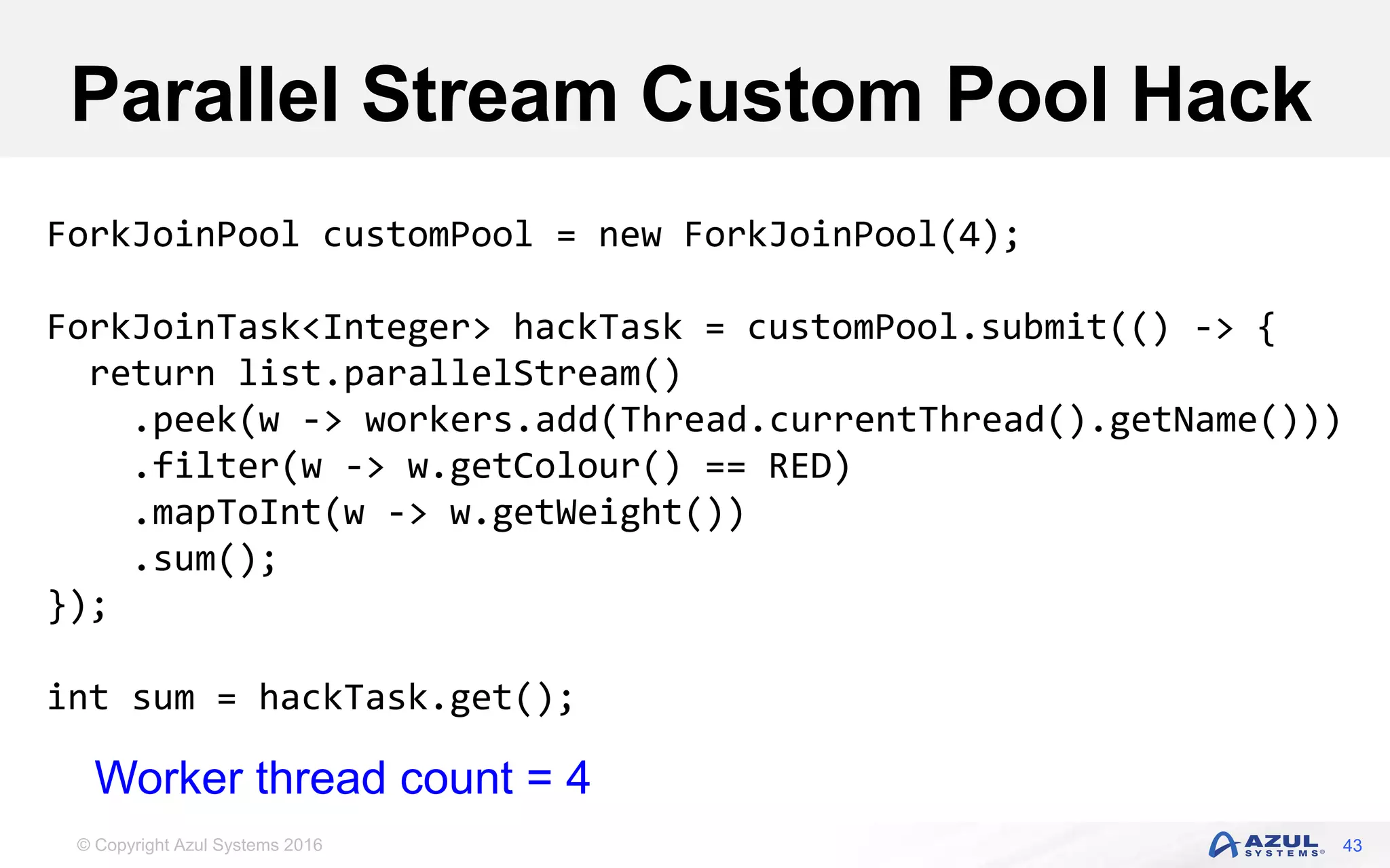 © Copyright Azul Systems 2016 Parallel Stream Custom Pool Hack 43 ForkJoinPool customPool = new ForkJoinPool(4); ForkJoinTask<Integer> hackTask = customPool.submit(() -> { return list.parallelStream() .peek(w -> workers.add(Thread.currentThread().getName())) .filter(w -> w.getColour() == RED) .mapToInt(w -> w.getWeight()) .sum(); }); int sum = hackTask.get(); Worker thread count = 4 
