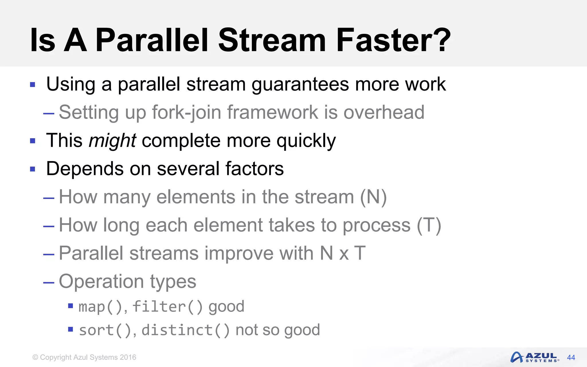 © Copyright Azul Systems 2016 Is A Parallel Stream Faster?  Using a parallel stream guarantees more work – Setting up fork-join framework is overhead  This might complete more quickly  Depends on several factors – How many elements in the stream (N) – How long each element takes to process (T) – Parallel streams improve with N x T – Operation types  map(), filter() good  sort(), distinct() not so good 44 