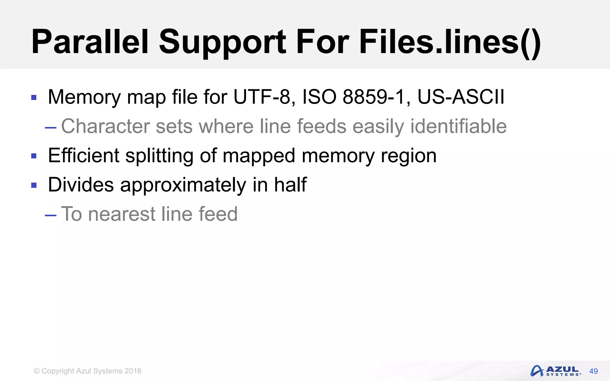 © Copyright Azul Systems 2016 Parallel Support For Files.lines()  Memory map file for UTF-8, ISO 8859-1, US-ASCII – Character sets where line feeds easily identifiable  Efficient splitting of mapped memory region  Divides approximately in half – To nearest line feed 49 
