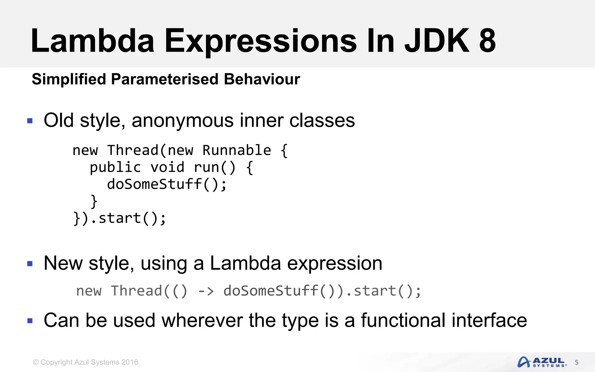 © Copyright Azul Systems 2016 Lambda Expressions In JDK 8  Old style, anonymous inner classes  New style, using a Lambda expression  Can be used wherever the type is a functional interface 5 Simplified Parameterised Behaviour new Thread(new Runnable { public void run() { doSomeStuff(); } }).start(); new Thread(() -> doSomeStuff()).start(); 