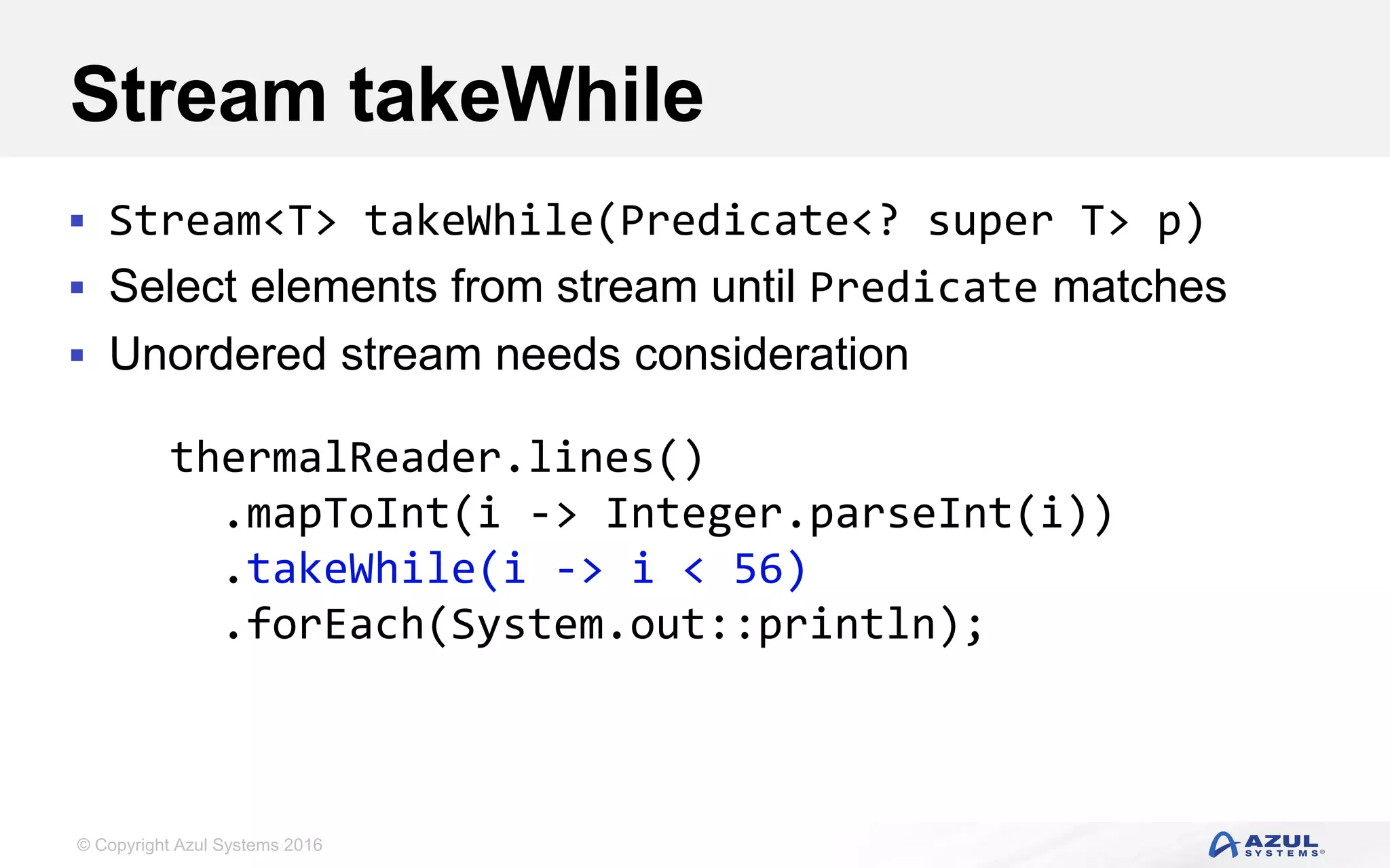 © Copyright Azul Systems 2016 Stream takeWhile  Stream<T> takeWhile(Predicate<? super T> p)  Select elements from stream until Predicate matches  Unordered stream needs consideration thermalReader.lines() .mapToInt(i -> Integer.parseInt(i)) .takeWhile(i -> i < 56) .forEach(System.out::println); 