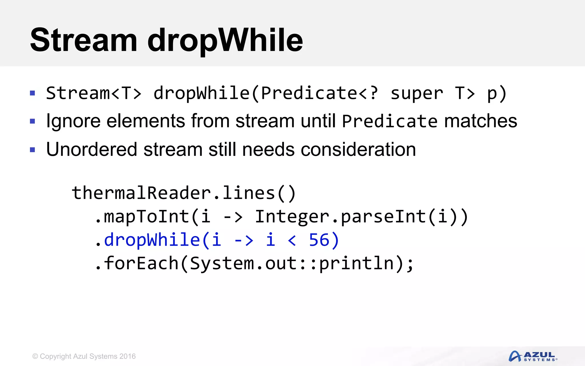© Copyright Azul Systems 2016 Stream dropWhile  Stream<T> dropWhile(Predicate<? super T> p)  Ignore elements from stream until Predicate matches  Unordered stream still needs consideration thermalReader.lines() .mapToInt(i -> Integer.parseInt(i)) .dropWhile(i -> i < 56) .forEach(System.out::println); 