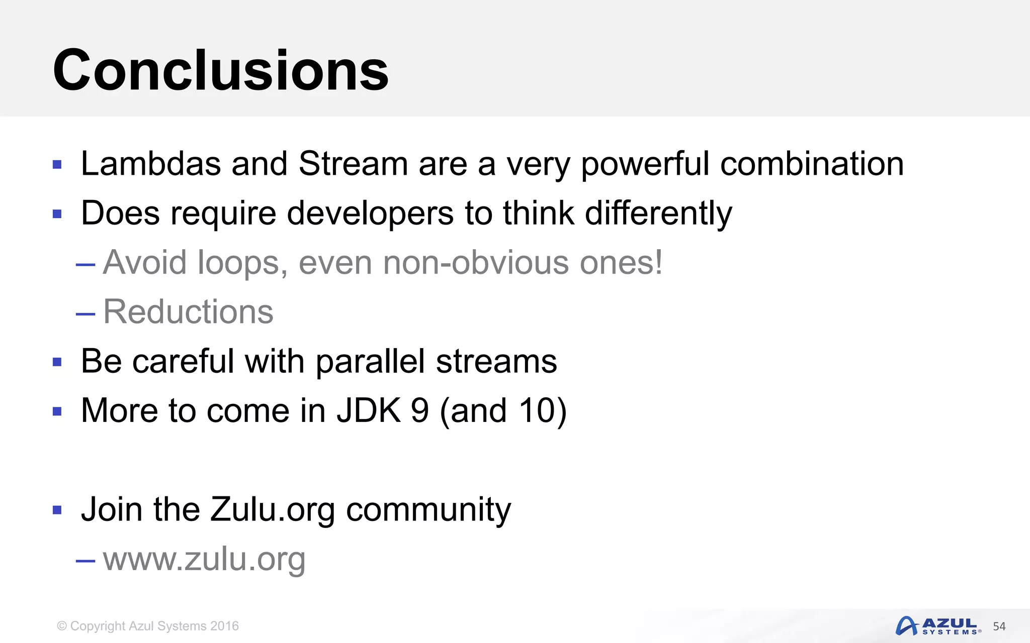 © Copyright Azul Systems 2016 Conclusions  Lambdas and Stream are a very powerful combination  Does require developers to think differently – Avoid loops, even non-obvious ones! – Reductions  Be careful with parallel streams  More to come in JDK 9 (and 10)  Join the Zulu.org community – www.zulu.org 54 