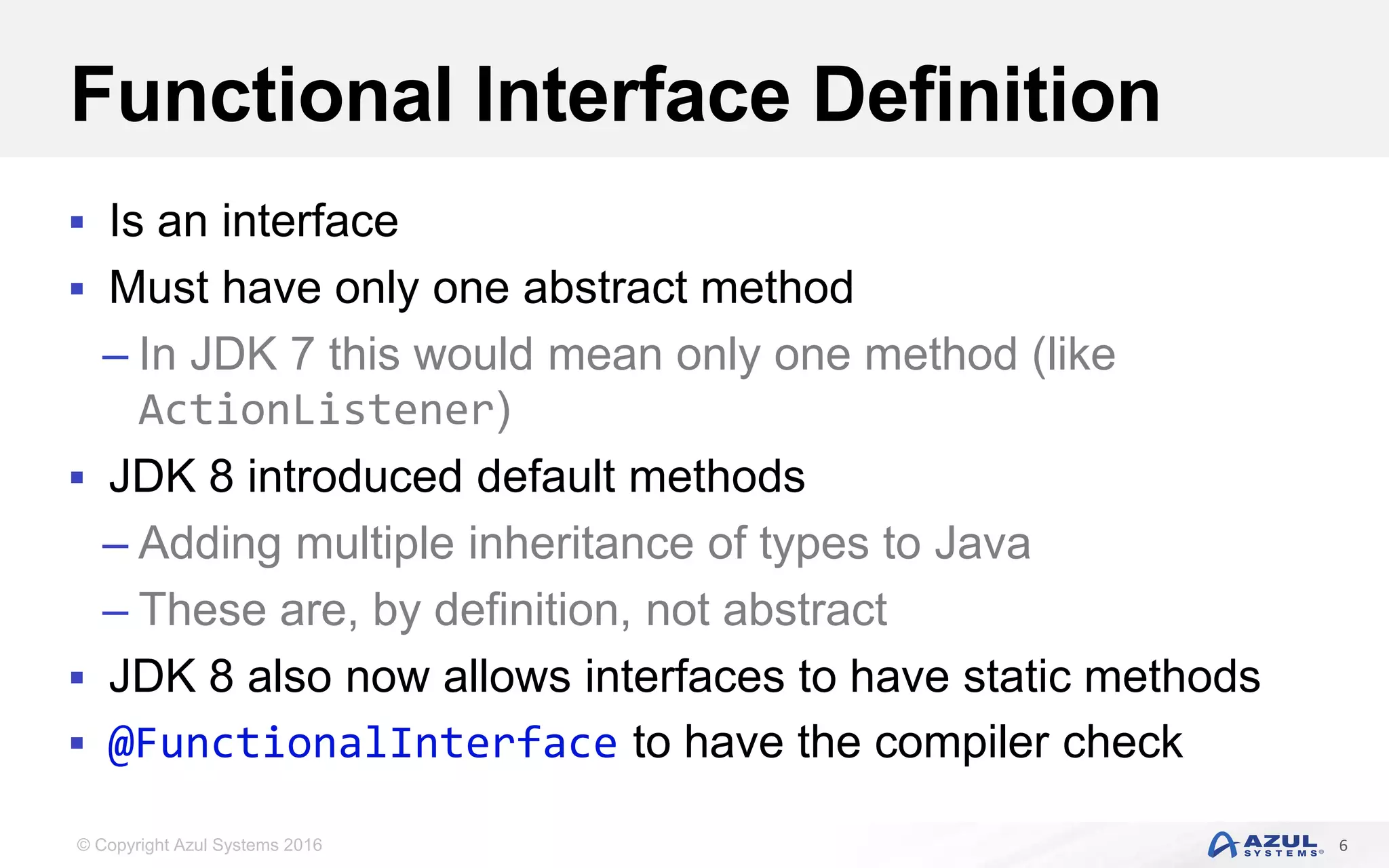 © Copyright Azul Systems 2016 Functional Interface Definition  Is an interface  Must have only one abstract method – In JDK 7 this would mean only one method (like ActionListener)  JDK 8 introduced default methods – Adding multiple inheritance of types to Java – These are, by definition, not abstract  JDK 8 also now allows interfaces to have static methods  @FunctionalInterface to have the compiler check 6 