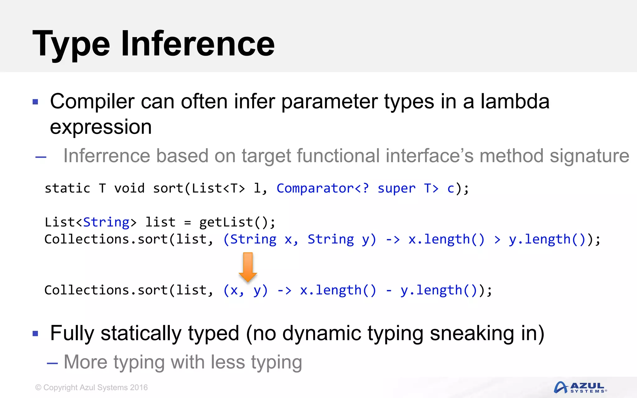 © Copyright Azul Systems 2016 Type Inference  Compiler can often infer parameter types in a lambda expression – Inferrence based on target functional interface’s method signature  Fully statically typed (no dynamic typing sneaking in) – More typing with less typing static T void sort(List<T> l, Comparator<? super T> c); List<String> list = getList(); Collections.sort(list, (String x, String y) -> x.length() > y.length()); Collections.sort(list, (x, y) -> x.length() - y.length()); 