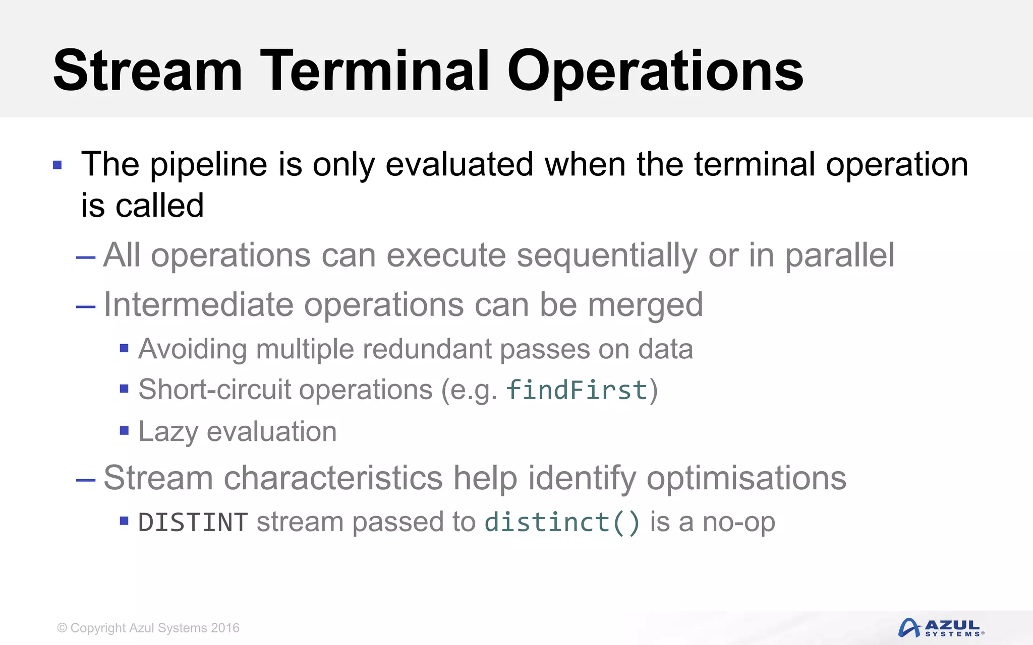 © Copyright Azul Systems 2016 Stream Terminal Operations  The pipeline is only evaluated when the terminal operation is called – All operations can execute sequentially or in parallel – Intermediate operations can be merged  Avoiding multiple redundant passes on data  Short-circuit operations (e.g. findFirst)  Lazy evaluation – Stream characteristics help identify optimisations  DISTINT stream passed to distinct() is a no-op 