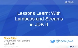 © Copyright Azul Systems 2016
© Copyright Azul Systems 2015
@speakjava
Lessons Learnt With
Lambdas and Streams
in JDK 8
Simon Ritter
Deputy CTO, Azul Systems
1
 