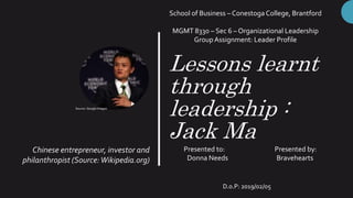 Lessons learnt
through
leadership :
Jack Ma
Chinese entrepreneur, investor and
philanthropist (Source:Wikipedia.org)
School of Business – Conestoga College, Brantford
MGMT 8330 – Sec 6 – Organizational Leadership
Group Assignment: Leader Profile
Presented to: Presented by:
Donna Needs Bravehearts
D.o.P: 2019/02/05
Source: Google Images
 