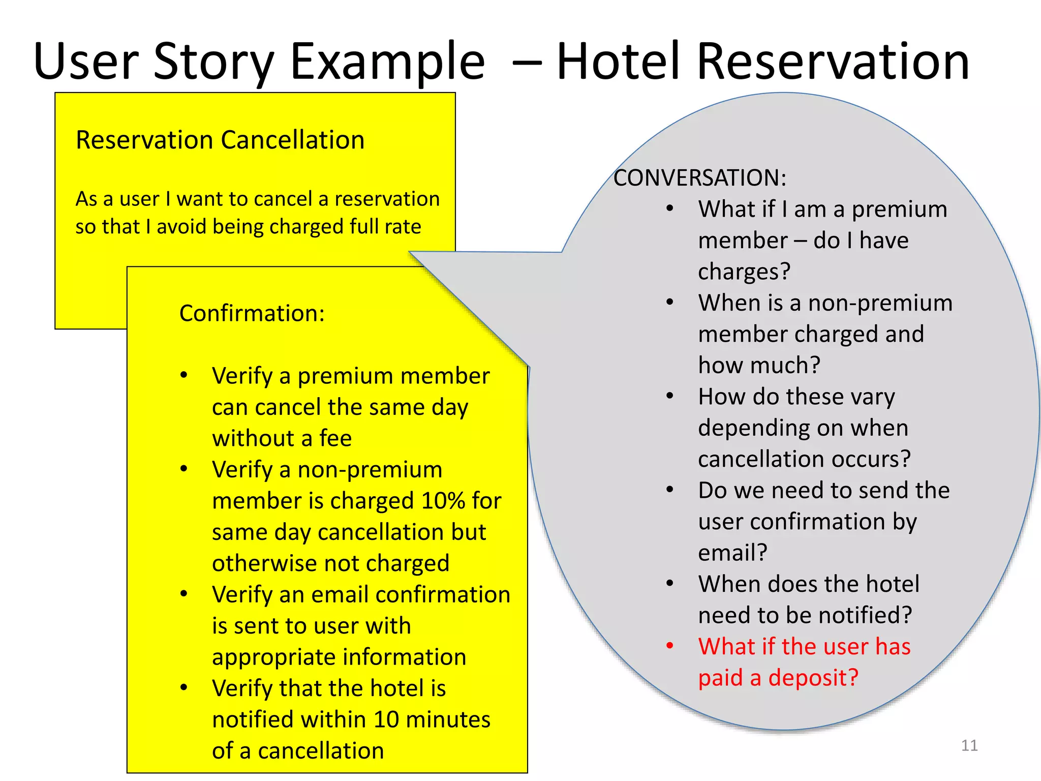 User Story Example – Hotel Reservation Reservation Cancellation As a user I want to cancel a reservation so that I avoid being charged full rate Confirmation: • Verify a premium member can cancel the same day without a fee • Verify a non-premium member is charged 10% for same day cancellation but otherwise not charged • Verify an email confirmation is sent to user with appropriate information • Verify that the hotel is notified within 10 minutes of a cancellation CONVERSATION: • What if I am a premium member – do I have charges? • When is a non-premium member charged and how much? • How do these vary depending on when cancellation occurs? • Do we need to send the user confirmation by email? • When does the hotel need to be notified? • What if the user has paid a deposit? 11 