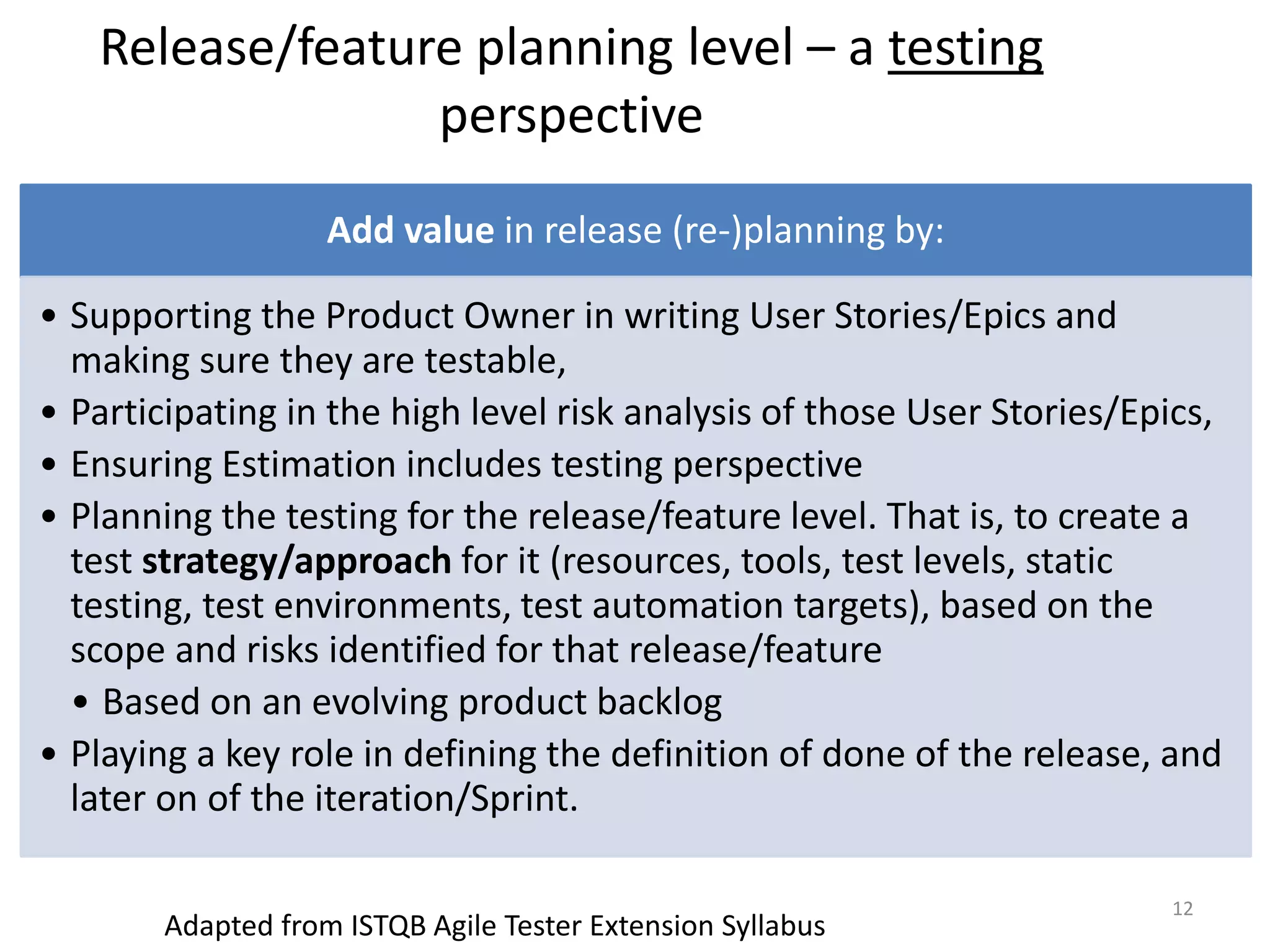 Release/feature planning level – a testing perspective Add value in release (re-)planning by: • Supporting the Product Owner in writing User Stories/Epics and making sure they are testable, • Participating in the high level risk analysis of those User Stories/Epics, • Ensuring Estimation includes testing perspective • Planning the testing for the release/feature level. That is, to create a test strategy/approach for it (resources, tools, test levels, static testing, test environments, test automation targets), based on the scope and risks identified for that release/feature • Based on an evolving product backlog • Playing a key role in defining the definition of done of the release, and later on of the iteration/Sprint. 12 Adapted from ISTQB Agile Tester Extension Syllabus 