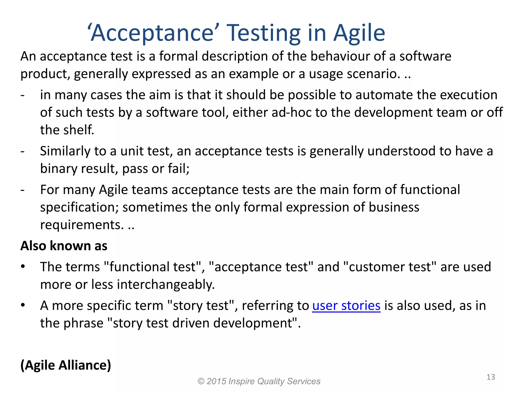 13 An acceptance test is a formal description of the behaviour of a software product, generally expressed as an example or a usage scenario. .. - in many cases the aim is that it should be possible to automate the execution of such tests by a software tool, either ad-hoc to the development team or off the shelf. - Similarly to a unit test, an acceptance tests is generally understood to have a binary result, pass or fail; - For many Agile teams acceptance tests are the main form of functional specification; sometimes the only formal expression of business requirements. .. Also known as • The terms "functional test", "acceptance test" and "customer test" are used more or less interchangeably. • A more specific term "story test", referring to user stories is also used, as in the phrase "story test driven development". (Agile Alliance) ‘Acceptance’ Testing in Agile © 2015 Inspire Quality Services 