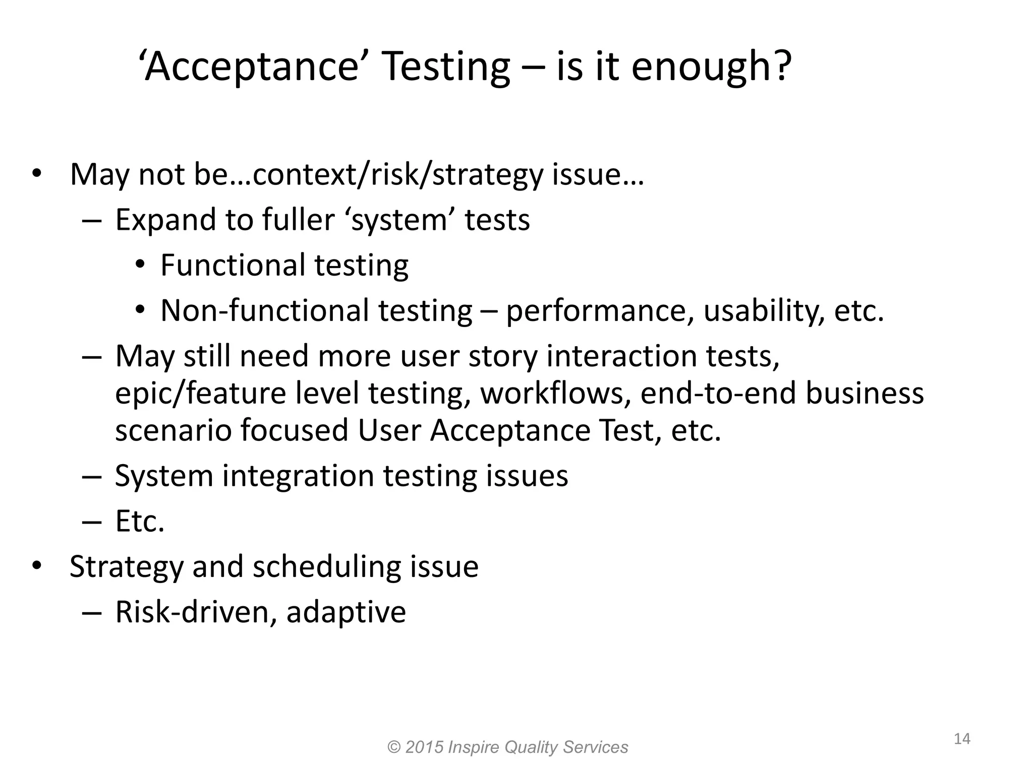 ‘Acceptance’ Testing – is it enough? • May not be…context/risk/strategy issue… – Expand to fuller ‘system’ tests • Functional testing • Non-functional testing – performance, usability, etc. – May still need more user story interaction tests, epic/feature level testing, workflows, end-to-end business scenario focused User Acceptance Test, etc. – System integration testing issues – Etc. • Strategy and scheduling issue – Risk-driven, adaptive 14 © 2015 Inspire Quality Services 