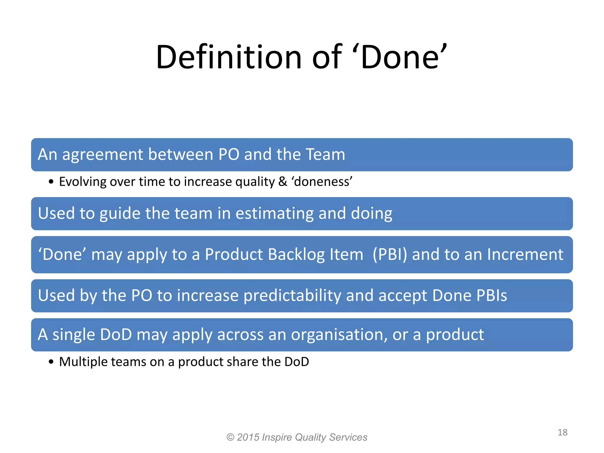 Definition of ‘Done’ 18 An agreement between PO and the Team • Evolving over time to increase quality & ‘doneness’ Used to guide the team in estimating and doing ‘Done’ may apply to a Product Backlog Item (PBI) and to an Increment Used by the PO to increase predictability and accept Done PBIs A single DoD may apply across an organisation, or a product • Multiple teams on a product share the DoD © 2015 Inspire Quality Services 