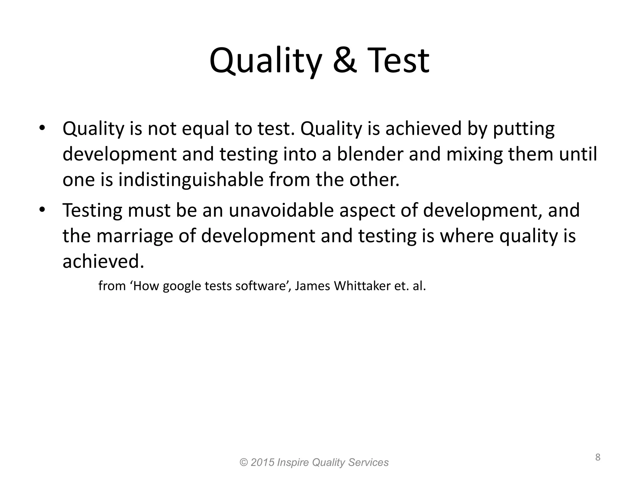Quality & Test 8 • Quality is not equal to test. Quality is achieved by putting development and testing into a blender and mixing them until one is indistinguishable from the other. • Testing must be an unavoidable aspect of development, and the marriage of development and testing is where quality is achieved. from ‘How google tests software’, James Whittaker et. al. © 2015 Inspire Quality Services 