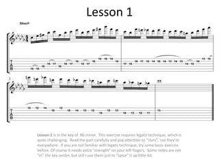 Lesson 1




Lesson 1 is in the key of Bb minor. This exercise requires legato technique, which is
quite challenging. Read the part carefully and pay attention to “slurs”, ‘coz they’re
everywhere. If you are not familiar with legato technique, try some basic exercise
before. Of course it needs extra “strength” on your left fingers. Some notes are not
“in” the key center, but still I use them just to “spice” it up little bit.
 