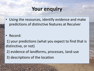Your enquiry
• Using the resources, identify evidence and make
predictions of distinctive features at Reculver
• Record:
1) your predictions (what you expect to find that is
distinctive, or not)
2) evidence of landforms, processes, land-use
3) descriptions of the location
 