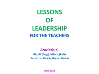 LESSONS
OF
LEADERSHIP
FOR THE TEACHERS
Aravinda K.
BE, MS (Engg), MTech, (PhD)
Samskrtha Kovida, Geetha Kovida
June 2018
 