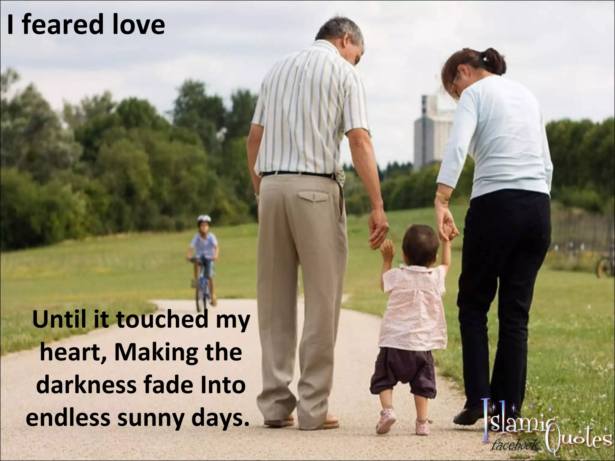 I feared love Until it touched my heart, Making the darkness fade Into endless sunny days.