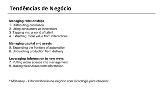 Tendências de Negócio
Managing relationships
1. Distributing cocreation
2. Using consumers as innovators
3. Tapping into a world of talent
4. Extracting more value from interactions
Managing capital and assets
5. Expanding the frontiers of automation
6. Unbundling production from delivery
Leveraging information in new ways
7. Putting more science into management
8. Making businesses from information
* McKinsey - Oito tendências de negócio com tecnologia para observar
 