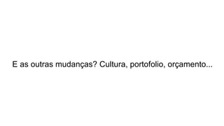 E as outras mudanças? Cultura, portofolio, orçamento...
 