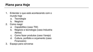 Plano para Hoje
1. Entender o que está acontecendo com o
mundo hoje
a. Tecnologia
b. Negócio
2. Como reagir
a. Capabilities (caso TW)
b. Negócio e tecnologia (caso Industria
Aérea)
c. Como fazer produtos (caso Varejo)
d. Cultura, portfolio e orçamento (caso
Financeiro)
3. Espaço para conversa
 