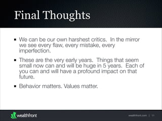 Final Thoughts
We can be our own harshest critics. In the mirror
we see every ﬂaw, every mistake, every
imperfection.
These are the very early years. Things that seem
small now can and will be huge in 5 years. Each of
you can and will have a profound impact on that
future.
Behavior matters. Values matter.

wealthfront.com | 11

 