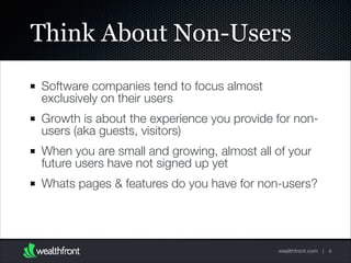 Think About Non-Users
Software companies tend to focus almost
exclusively on their users
Growth is about the experience you provide for nonusers (aka guests, visitors)
When you are small and growing, almost all of your
future users have not signed up yet
Whats pages & features do you have for non-users?

wealthfront.com | 4

 