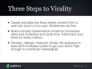 Three Steps to Virality
Clearly articulate the ﬂows where content from a
user can touch a non-user. Wireframes are ﬁne.
Build a simple mathematical model for conversion
rates and multipliers and cycle time. Instrument your
ﬂows for these metrics.
Develop, release, measure, iterate. Be prepared to
execute 6-8 release cycles to get your factor high
enough to contribute meaningfully.

wealthfront.com | 8

 