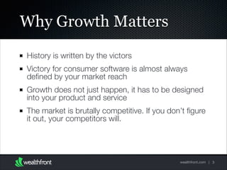Why Growth Matters
History is written by the victors
Victory for consumer software is almost always
deﬁned by your market reach
Growth does not just happen, it has to be designed
into your product and service
The market is brutally competitive. If you don’t ﬁgure
it out, your competitors will.

wealthfront.com | 3

 