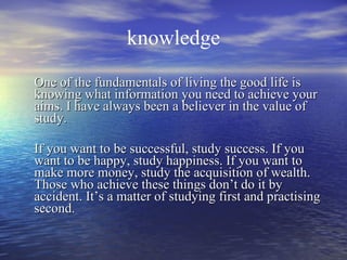knowledge One of the fundamentals of living the good life is knowing what information you need to achieve your aims. I have always been a believer in the value of study. If you want to be successful, study success. If you want to be happy, study happiness. If you want to make more money, study the acquisition of wealth. Those who achieve these things don’t do it by accident. It’s a matter of studying first and practising second. 