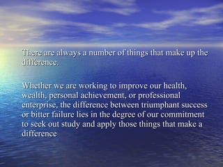 There are always a number of things that make up the difference. Whether we are working to improve our health, wealth, personal achievement, or professional enterprise, the difference between triumphant success or bitter failure lies in the degree of our commitment to seek out study and apply those things that make a difference 
