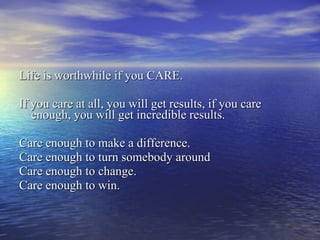 Life is worthwhile if you CARE. If you care at all, you will get results, if you care enough, you will get incredible results. Care enough to make a difference. Care enough to turn somebody around Care enough to change. Care enough to win. 