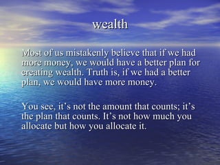 wealth Most of us mistakenly believe that if we had more money, we would have a better plan for creating wealth. Truth is, if we had a better plan, we would have more money. You see, it’s not the amount that counts; it’s the plan that counts. It’s not how much you allocate but how you allocate it. 