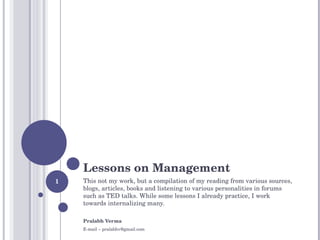 Lessons on Management This not my work, but a compilation of my reading from various sources, blogs, articles, books and listening to various personalities in forums such as TED talks.  While some lessons I already practice, I work towards internalizing many.  Pralabh Verma  E-mail – pralabhv@gmail.com 