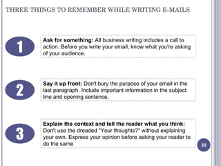 THREE THINGS TO REMEMBER WHILE WRITING E-MAILS Ask for something:  All business writing includes a call to action. Before ...
