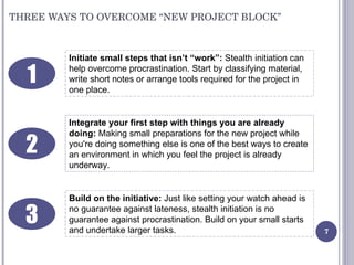 THREE WAYS TO OVERCOME “NEW PROJECT BLOCK” Initiate small steps that isn’t “work”:  Stealth initiation can help overcome p...
