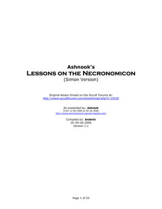 Ashnook’s
Lessons on the Necronomicon
                  (Simon Version)


         Original lesson thread on the Occult Forums at:
    http://www.occultforums.com/showthread.php?t=10530


                  As presented by: Ashnook
                   From 12-06-2004 to 04-26-2006
            http://www.necronomicon.sacred-magick.com/

                    Compiled by: Anderlin
                      On 04-26-2006
                        Version 1.1




                          Page 1 of 53
 
