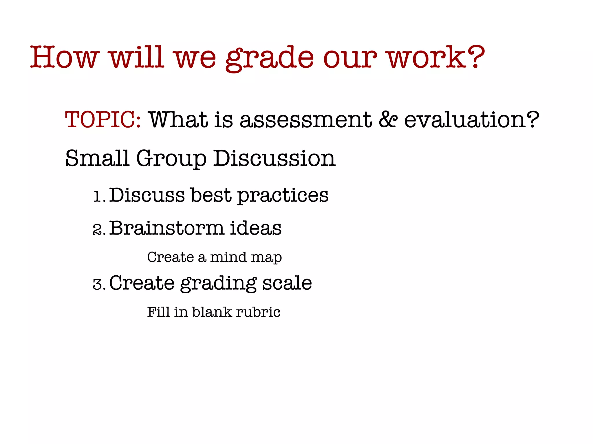 How will we grade our work? TOPIC:  What is assessment & evaluation? Small Group Discussion Discuss best practices Brainstorm ideas Create a mind map Create grading scale Fill in blank rubric 