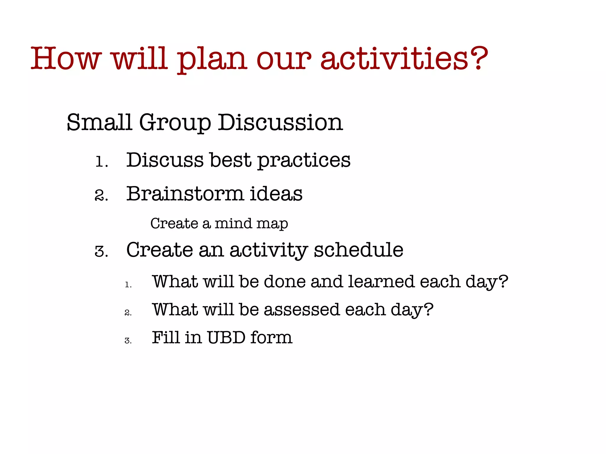 How will plan our activities? Small Group Discussion Discuss best practices Brainstorm ideas Create a mind map Create an activity schedule What will be done and learned each day? What will be assessed each day? Fill in UBD form 
