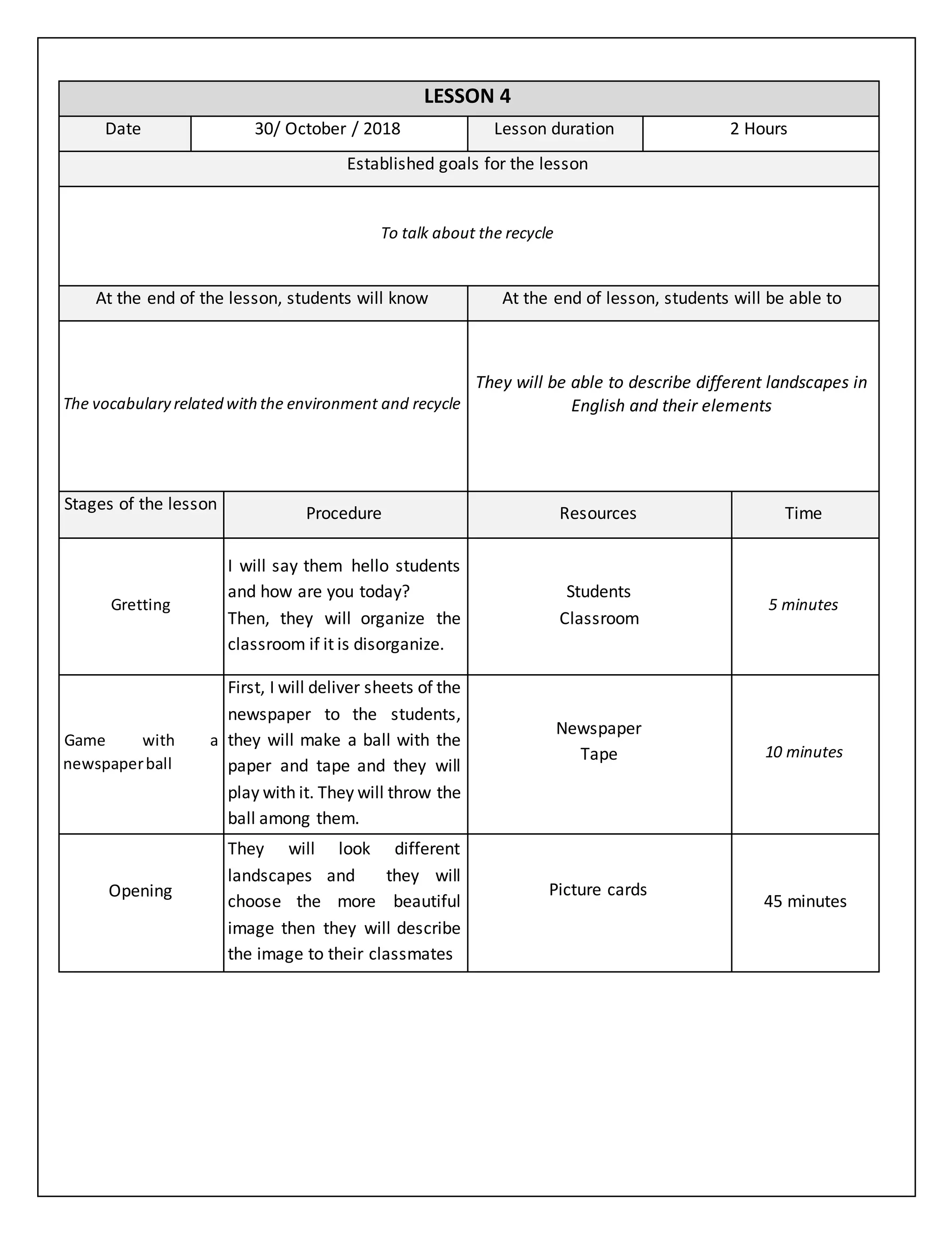 LESSON 4
Date 30/ October / 2018 Lesson duration 2 Hours
Established goals for the lesson
To talk about the recycle
At the end of the lesson, students will know At the end of lesson, students will be able to
The vocabulary related withthe environment and recycle
They will be able to describe different landscapes in
English and their elements
Stages of the lesson
Procedure Resources Time
Gretting
I will say them hello students
and how are you today?
Then, they will organize the
classroom if it is disorganize.
Students
Classroom
5 minutes
Game with a
newspaperball
First, I will deliver sheets of the
newspaper to the students,
they will make a ball with the
paper and tape and they will
play with it. They will throw the
ball among them.
Newspaper
Tape 10 minutes
Opening
They will look different
landscapes and they will
choose the more beautiful
image then they will describe
the image to their classmates
Picture cards
45 minutes
 