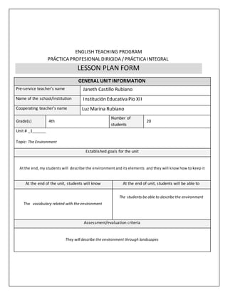 ENGLISH TEACHING PROGRAM
PRÁCTICA PROFESIONAL DIRIGIDA /PRÁCTICA INTEGRAL
LESSON PLAN FORM
GENERAL UNIT INFORMATION
Pre-service teacher’s name Janeth Castillo Rubiano
Name of the school/institution Institución Educativa Pio XII
Cooperating teacher’s name Luz Marina Rubiano
Grade(s) 4th
Number of
students
20
Unit # _1______
Topic: The Environment
Established goals for the unit
At the end, my students will describe the environment and its elements and they will know how to keep it
At the end of the unit, students will know At the end of unit, students will be able to
The vocabulary related with the environment
The students be able to describe the environment
Assessment/evaluation criteria
They will describe the environment through landscapes
 