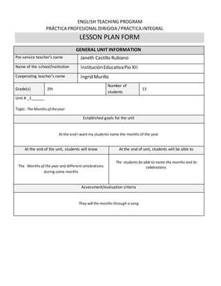 ENGLISH TEACHING PROGRAM
PRÁCTICA PROFESIONAL DIRIGIDA /PRÁCTICA INTEGRAL
LESSON PLAN FORM
GENERAL UNIT INFORMATION
Pre-service teacher’s name Janeth Castillo Rubiano
Name of the school/institution Institución Educativa Pio XII
Cooperating teacher’s name Ingrid Murillo
Grade(s) 2th
Number of
students
13
Unit # _1______
Topic: The Monthsof theyear
Established goals for the unit
At the end I want my students name the months of the year
At the end of the unit, students will know At the end of unit, students will be able to
The Months of the year and different celebrations
during some months
The students be able to name the months and its
celebrations
Assessment/evaluation criteria
They will the months through a song
 