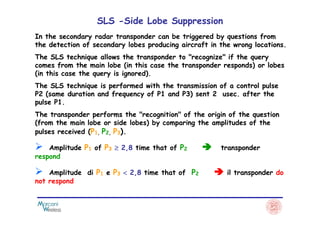 SLS -Side Lobe Suppression
In the secondary radar transponder can be triggered by questions from
the detection of secondary lobes producing aircraft in the wrong locations.
The SLS technique allows the transponder to "recognize" if the query
comes from the main lobe (in this case the transponder responds) or lobes
(in this case the query is ignored).
The SLS technique is performed with the transmission of a control pulse
P2 (same duration and frequency of P1 and P3) sent 2 usec. after the
pulse P1.
The transponder performs the "recognition" of the origin of the questionThe transponder performs the "recognition" of the origin of the question
(from the main lobe or side lobes) by comparing the amplitudes of the
pulses received (P1, P2, P3).
Amplitude P1 of P3 ≥≥≥≥ 2,8 time that of P2 transponder
respond
Amplitude di P1 e P3 <<<< 2,8 time that of P2 il transponder do
not respond
 