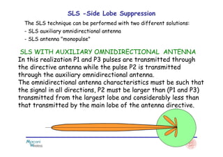 SLS -Side Lobe Suppression
The SLS technique can be performed with two different solutions:
- SLS auxiliary omnidirectional antenna
- SLS antenna "monopulse"
SLS WITH AUXILIARY OMNIDIRECTIONAL ANTENNA
In this realization P1 and P3 pulses are transmitted through
the directive antenna while the pulse P2 is transmitted
through the auxiliary omnidirectional antenna.
The omnidirectional antenna characteristics must be such that
through the auxiliary omnidirectional antenna.
The omnidirectional antenna characteristics must be such that
the signal in all directions, P2 must be larger than (P1 and P3)
transmitted from the largest lobe and considerably less than
that transmitted by the main lobe of the antenna directive.
 