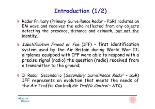 ◊ Radar Primary (Primary Surveillance Radar - PSR) radiates an
EM wave and receives the echo reflected from any objects
detecting the presence, distance and azimuth, but not the
identity.
Introduction (1/2)
◊ Identification Friend or Foe (IFF) – first identification
system used by the Air Britain during World War II:
airplanes equipped with IFF were able to respond with aairplanes equipped with IFF were able to respond with a
precise signal (radio) the question (radio) received from
a transmitter to the ground;
◊ Il Radar Secondario (Secondary Surveillance Radar – SSR)
IFF represents an evolution that meets the needs of
the Air Traffic Control(Air Traffic Control – ATC)
 