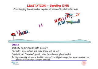 LIMITATION – Garbling (3/5)
Overlapping transponder replies of aircraft relatively close.
EffeCT
Inability to distinguish both aircraft
Normally, information and code share will be lost
Possibility of "receive" ghost codes (phantom or ghost code)
In high-density airspace traffic aircraft in flight along the same airway can
produce "garbling" for long periods
 