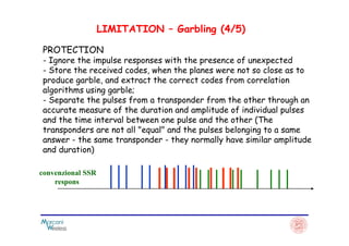 PROTECTION
- Ignore the impulse responses with the presence of unexpected
- Store the received codes, when the planes were not so close as to
produce garble, and extract the correct codes from correlation
algorithms using garble;
- Separate the pulses from a transponder from the other through an
accurate measure of the duration and amplitude of individual pulses
and the time interval between one pulse and the other (The
LIMITATION – Garbling (4/5)
and the time interval between one pulse and the other (The
transponders are not all "equal" and the pulses belonging to a same
answer - the same transponder - they normally have similar amplitude
and duration)
convenzional SSR
respons
 