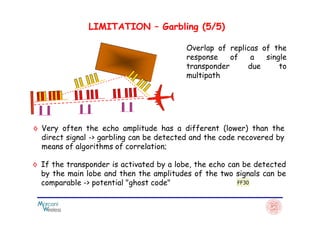 LIMITATION – Garbling (5/5)
Overlap of replicas of the
response of a single
transponder due to
multipath
◊ Very often the echo amplitude has a different (lower) than the
direct signal -> garbling can be detected and the code recovered by
means of algorithms of correlation;
◊ If the transponder is activated by a lobe, the echo can be detected
by the main lobe and then the amplitudes of the two signals can be
comparable -> potential "ghost code" FF30
 